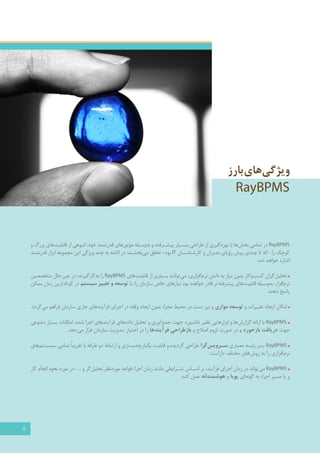 5 
ویژگی های بارز 
RayBPMS 
RayBPMS در تمامي بخش ها با بهره گیری از طراحي بس �يار پيش �رفته و به وسيله موتورهای قدرتمند خود، انبوهي از قابليت هاي بزرگ و 
كوچك را -كه تا چندی پيش رؤياي مديران و كارشناس �ان IT بود- تحقق مي بخش �د. در ادامه به چند ويژگي اين مجموعه ابزار قدرتمند 
اشاره خواهد شد: 
تحلیل گران کسب وکار بدون نیاز به دانش نرم افزاری، می توانند بسياري از قابليت هاي RayBPMS را به کارگیرند؛ در عين حال متخصصین 
نرم افزار، به وسیله قابليت هاي پیشرفته تر قادر خواهند بود نيازهاي خاص سازمان را، با توسعه و تغ يير سيستم در کوتاه ترین زمان ممکن 
پاسخ دهند. 
امكان ايجاد تغ ييرات و توسعه موازي و نيز تست در محيط مجزا، بدون ايجاد وقفه در اجراي فرآيندهای جاری سازمان فراهم می گردد. 
RayBPMS با ارائه گزارش ها و ابزارهايي نظیر داشبورد جهت جمع آوري و تحليل داده هاي فرآيندهاي اجرا شده، امكانات بسيار متنوعی 
جهت دريافت بازخورد و در صورت لزوم اصلاح و بازطراحي فرآيندها را در اختیار مدیریت سازمان قرار می دهد. 
RayBPMS ب �ر پا �يه معماري س �رويس گرا طراحي گردیده و قابليت یکپارچه س �ازی و ارتباط دو طرفه با تقريباً تمامي سيس �تم هاي 
نرم افزاري را به روش هاي مختلف داراست. 1 
RayBPMS می تواند در زمان اجرای فرآیند، بر اس �اس ش �رایطی مانند زمان اجرا، قواعد موردنظر تحلیل گر و ... ، در مورد نحوه انجام کار 
و یا مسیر اجرا، به گونه ای پویا و هوشمندانه عمل کند. 
 