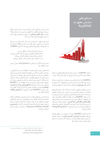6 
دستاورهای 
سازمان مجهز به 
RayBPMS 
استقرار RayBPMS در سازمان شما دستاوردهای فراوانی به دنبال 
خواهد داشت که از این میان می توان به موارد ذیل اشاره نمود: 
RayBPMS ب �ا ارتق �اء توانمن �دي و مهارت س �ازماني در چرخه 
مديريت �یِ «طراح �ی، اج �را، بازبین �ی و تطبیق 2» ، دس �تيابي به 
شاخص هاي بهره وري موردنظر مدیریت ارشد را تسهيل می نماید. 
سیس �تم های عملیاتی متع �دد و پراکنده که ب �رای بخش های 
مختل �ف س �ازمان طراح �ی و ب �ه ص �ورت جزی �ره ای، عملیاتی 
ش �ده اند، آس �یب ها و هزینه ه �ای بس �یاری ب �ه ب �ار می آورن �د. 
ب �ا اس �تقرار RayBPMS و با اس �تفاده از امکانات یکپارچه س �ازی 
این محصول، ش �کاف میان این سیستم ها پر شده و شاخص های 
یکپارچگ �ی اطلاعاتی و فرآیندی س �ازمان ارتق �اء می یابند. 
از ای �ن رو ام �کان ارائ �ه خدم �ات الکترونیک به طور چش �م گیر 
تس �هیل گردیده و مس �یر دستیابی به «س �ازمان الکترونیک » 
کوتاه می گردد. 
با اس �تفاده از RayBPMS مدیریت س �ازمان در س �طوح مختلف 
می تواند نظام های کنت �رل و تضمین کیفیت را به طور مکانیزه 
مس �تقر و کیفیت فعالیت ه �ا و در نتیجه کالا و خدمات را به طور 
مداوم پایش نموده و ارتقاء دهد. 
با تسریع در عملیاتی کردن نیازها، مدیریت سازمان قادر خواهد 
ب �ود با روش های نظام مند به «بهینه س �ازی مس �تمر فرآیندها 3» 
بپردازد، مدل تعالي سازمانی را سریع تر و مطمئن تر طي کند و 
به رشد و بلوغ مورد نظر خود دست یابد. 
به طور معمول 80 درصد از مدت زمان کل اجرای دس �تی یک 
فرآیند در س �ازمان را زمان تلف ش �ده بین ایستگاه ها، جریان کار 
در کارتابل ها و پیگیری ها تشکیل می دهد. با استقرار : RayBPMS 
• زمان اجرای فرآیندها به حداقل می رسد 
• هزینه های عملیاتی و نیروی انسانی کاهش می یابد 
• میزان رضایتمندی ذی نفعان افزایش می یابد 
• و در نهایت سود بیشتری عاید سازمان می شود 
بدین ترتیب امکان دس �تیابی به «س �ازمان ناب »، بیش از پیش 
میسر خواهد بود. 
با کاهش هزینه اجراي تغییرات داوطلبانه، مس �ير دگرگوني در 
معماري سازمان، از بالاترين سطوح استراتژ يك تا پا يين ترين اجزاي 
عملياتي، با سرعت و اش �راف بيشتري طي خواهد شد. هم چنین 
با بروز تغ ييرات محیطی )قوانين، س �ازمان هاي مرتبط( س �ازمان 
با مش �کلات کمتری روبرو ش �ده و با جذب و تطبیق سریع با این 
تغییرات، فرصت های بیشتری به دست خواهد آورد. با RayBPMS 
می توان ضمن تقس �يم طرح دگرگوني هاي بزرگ به تغ ييرات 
كوچ كتر، هزينه و خطرات ناش �ي از اج �راي آنها را كاهش داد. 
بدین ترتیب با RayBPMS امکان دستیابی به «سازماني چابک » 
فراهم خواهد شد. 
ب �ا داش �تن ابزارهاي نظارت و كنترل دق �يق و لحظه اي، اصلاح 
انحراف فرآیندها از اهداف و اس �تراتژی های س �ازمان، به هنگام و 
كم هزینه خواهد بود. به عبارت دیگر، با در اختیار داشتن این ابزار 
و پایش دقیق اج �رای فرآیندها، اطمینان بالاتری از همس �ویی 
ا قدام �ات ب �ا اهداف اس �تراتژیک س �ـازمان بـ �رای مدیـران 
ایـجـاد می گردد. 
1 در برخي از موارد نياز به همكاري تيم فني سيستم مقابل ضروري است. 
PDCA (Plan, Do, Check, Adjust) 2 
Continuous Process Improvement 3 
 