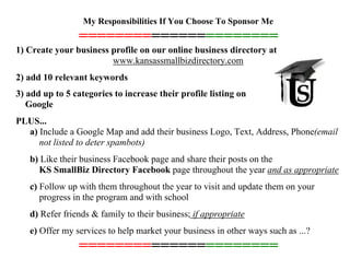 My Responsibilities If You Choose To Sponsor Me
======================
1) Create your business profile on our online business directory at
www.kansassmallbizdirectory.com
2) add 10 relevant keywords
3) add up to 5 categories to increase their profile listing on
Google
PLUS...
a) Include a Google Map and add their business Logo, Text, Address, Phone(email
not listed to deter spambots)
b) Like their business Facebook page and share their posts on the
KS SmallBiz Directory Facebook page throughout the year and as appropriate
c) Follow up with them throughout the year to visit and update them on your
progress in the program and with school
d) Refer friends & family to their business; if appropriate
e) Offer my services to help market your business in other ways such as ...?
======================
 
