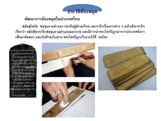 ประวัติห้องสมุด
พัฒนาการห้องสมุดในประเทศไทย
สมัยสุโขทัย พ่อขุนรามคาแหง ประดิษฐ์อักษรไทย และจารึกเรื่องราวต่าง ๆ ลงในศิลาจารึก
เรียกว่า หลักศิลาจารึกพ่อขุนรามคาแหงมหาราช และมีการนาพระไตรปิฎกมาจากประเทศลังกา
เพื่อมาคัดลอก และบันทึกลงใบลาน พระไตรปิฎกเก็บรวบไว้ที่ หอไตร
 