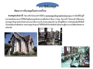 ประวัติห้องสมุด
พัฒนาการห้องสมุดในประเทศไทย
หอสมุดแห่งชาติ รัชกาลที่ 6 โปรดเกล้าฯให้ย้าย หอพระสมุดวชิรญาณสาหรับพระนคร จากเดิมที่ตั้งอยู่ที่
ศาลาสหทัยสมาคม มาไว้ที่ตึกใหญ่ริมถนนหน้าพระธาตุซึ่งเรียกว่าตึกถาวรวัตถุ รัชกาลที่ 7 โปรดเกล้าฯให้แยกหอ
พระสมุดวชิรญาณสาหรับพระนครออกเป็น 2 หอ คือ หอพระสมุดวชิราวุธ ตั้งอยู่ที่ตึกถาวรวัตถุเช่นเดิมให้เป็นที่
เก็บหนังสือฉบับพิมพ์และ หอพระสมุดวชิรญาณ ให้ใช้เป็นที่เก็บหนังสือตัวเขียนและตู้พระธรรม (พิพิธภัณฑสถาน
แห่งชาติ)
 