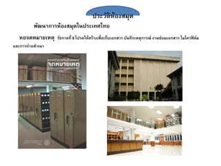 ประวัติห้องสมุด
พัฒนาการห้องสมุดในประเทศไทย
หอจดหมายเหตุ รัชกาลที่ 6 โปรดให้สร้างเพื่อเก็บเอกสาร บันทึกเหตุการณ์ งานซ่อมเอกสาร ไมโครฟิ ล์ม
และการถ่ายสาเนา
 