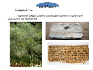 ประวัติห้องสมุด
ห้องสมุดยุคโบราณ
ชนชาติอียิปต์ อาศัยอยู่ลุ่มน้าไทกรีส-ยูเฟติสเป็นชนชาติแรกที่นาเอาต้นปาปิรัสมาทา
เป็นแผ่นปาปีรัส หรือ กระดาษปาปิรัส
 