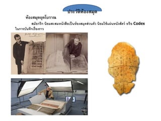 ประวัติห้องสมุด
ห้องสมุดยุคโบราณ
สมัยกรีก นิยมสะสมหนังสือเป็นห้องสมุดส่วนตัว นิยมใช้แผ่นหนังสัตว์ หรือ Codex
ในการบันทึกเรื่องราว
 