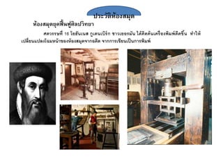 ประวัติห้องสมุด
ห้องสมุดยุคฟื้นฟูศิลปวิทยา
ศตวรรษที่ 16 โยฮันเนส กูเตนเบิร์ก ชาวเยอรมัน ได้คิดค้นเครื่องพิมพ์ดีดขึ้น ทาให้
เปลี่ยนแปลงโฉมหน้าของห้องสมุดจากอดีต จากการเขียนเป็นการพิมพ์
 