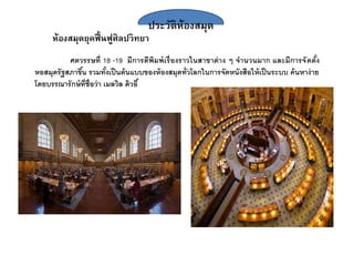 ประวัติห้องสมุด
ห้องสมุดยุคฟื้นฟูศิลปวิทยา
ศตวรรษที่ 18 -19 มีการตีพิมพ์เรื่องราวในสาขาต่าง ๆ จานวนมาก และมีการจัดตั้ง
หอสมุดรัฐสภาขึ้น รวมทั้งเป็นต้นแบบของห้องสมุดทั่วโลกในการจัดหนังสือให้เป็นระบบ ค้นหาง่าย
โดยบรร ารักษ์ที่ชื่อว่า เมลวิล ดิวอี้
 