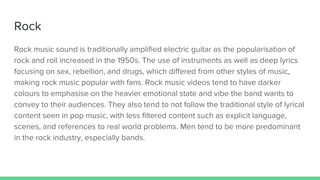 Rock
Rock music sound is traditionally amplified electric guitar as the popularisation of
rock and roll increased in the 1950s. The use of instruments as well as deep lyrics
focusing on sex, rebellion, and drugs, which differed from other styles of music,
making rock music popular with fans. Rock music videos tend to have darker
colours to emphasise on the heavier emotional state and vibe the band wants to
convey to their audiences. They also tend to not follow the traditional style of lyrical
content seen in pop music, with less filtered content such as explicit language,
scenes, and references to real world problems. Men tend to be more predominant
in the rock industry, especially bands.
 