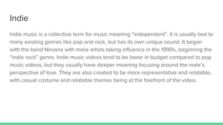 Indie
Indie music is a collective term for music meaning “independent”. It is usually tied to
many existing genres like pop and rock, but has its own unique sound. It began
with the band Nirvana with more artists taking influence in the 1990s, beginning the
“indie rock” genre. Indie music videos tend to be lower in budget compared to pop
music videos, but they usually have deeper meaning focusing around the male’s
perspective of love. They are also created to be more representative and relatable,
with casual costume and relatable themes being at the forefront of the video.
 