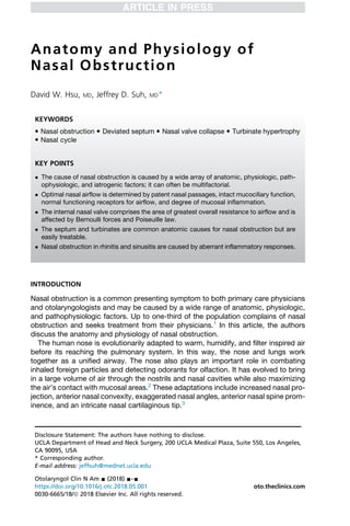 Anatomy and Physiology of
Nasal Obstruction
David W. Hsu, MD, Jeffrey D. Suh, MD*
INTRODUCTION
Nasal obstruction is a common presenting symptom to both primary care physicians
and otolaryngologists and may be caused by a wide range of anatomic, physiologic,
and pathophysiologic factors. Up to one-third of the population complains of nasal
obstruction and seeks treatment from their physicians.1
In this article, the authors
discuss the anatomy and physiology of nasal obstruction.
The human nose is evolutionarily adapted to warm, humidify, and filter inspired air
before its reaching the pulmonary system. In this way, the nose and lungs work
together as a unified airway. The nose also plays an important role in combating
inhaled foreign particles and detecting odorants for olfaction. It has evolved to bring
in a large volume of air through the nostrils and nasal cavities while also maximizing
the air’s contact with mucosal areas.2
These adaptations include increased nasal pro-
jection, anterior nasal convexity, exaggerated nasal angles, anterior nasal spine prom-
inence, and an intricate nasal cartilaginous tip.3
Disclosure Statement: The authors have nothing to disclose.
UCLA Department of Head and Neck Surgery, 200 UCLA Medical Plaza, Suite 550, Los Angeles,
CA 90095, USA
* Corresponding author.
E-mail address: jeffsuh@mednet.ucla.edu
KEYWORDS
 Nasal obstruction  Deviated septum  Nasal valve collapse  Turbinate hypertrophy
 Nasal cycle
KEY POINTS
 The cause of nasal obstruction is caused by a wide array of anatomic, physiologic, path-
ophysiologic, and iatrogenic factors; it can often be multifactorial.
 Optimal nasal airflow is determined by patent nasal passages, intact mucociliary function,
normal functioning receptors for airflow, and degree of mucosal inflammation.
 The internal nasal valve comprises the area of greatest overall resistance to airflow and is
affected by Bernoulli forces and Poiseuille law.
 The septum and turbinates are common anatomic causes for nasal obstruction but are
easily treatable.
 Nasal obstruction in rhinitis and sinusitis are caused by aberrant inflammatory responses.
Otolaryngol Clin N Am - (2018) -–-
https://doi.org/10.1016/j.otc.2018.05.001 oto.theclinics.com
0030-6665/18/ª 2018 Elsevier Inc. All rights reserved.
 