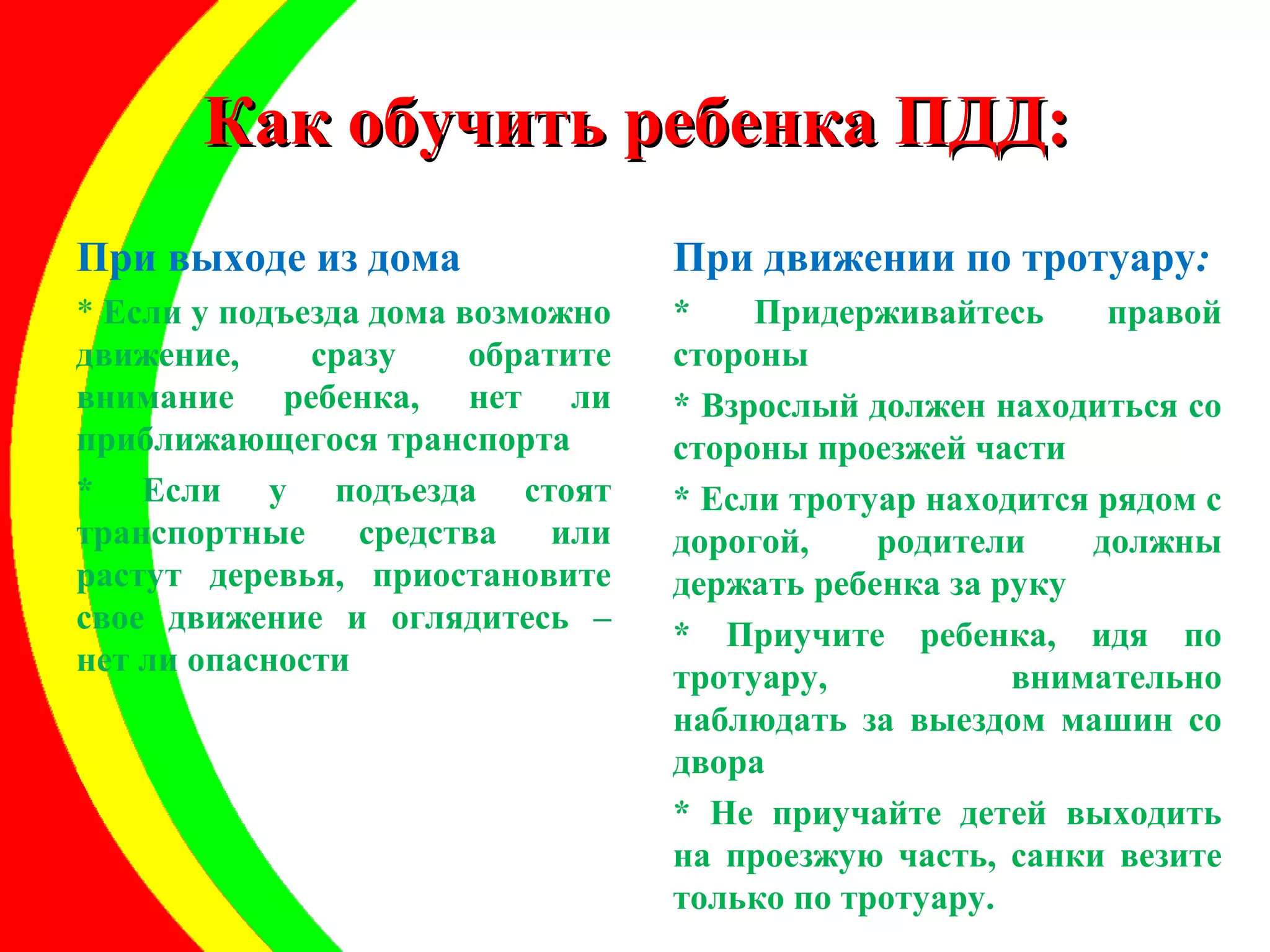 ККаакк ооббууччииттьь ррееббееннккаа ППДДДД:: 
При выходе из дома 
* Если у подъезда дома возможно 
движение, сразу обратите 
внимание ребенка, нет ли 
приближающегося транспорта 
* Если у подъезда стоят 
транспортные средства или 
растут деревья, приостановите 
свое движение и оглядитесь – 
нет ли опасности 
При движении по тротуару: 
* Придерживайтесь правой 
стороны 
* Взрослый должен находиться со 
стороны проезжей части 
* Если тротуар находится рядом с 
дорогой, родители должны 
держать ребенка за руку 
* Приучите ребенка, идя по 
тротуару, внимательно 
наблюдать за выездом машин со 
двора 
* Не приучайте детей выходить 
на проезжую часть, санки везите 
только по тротуару. 
 