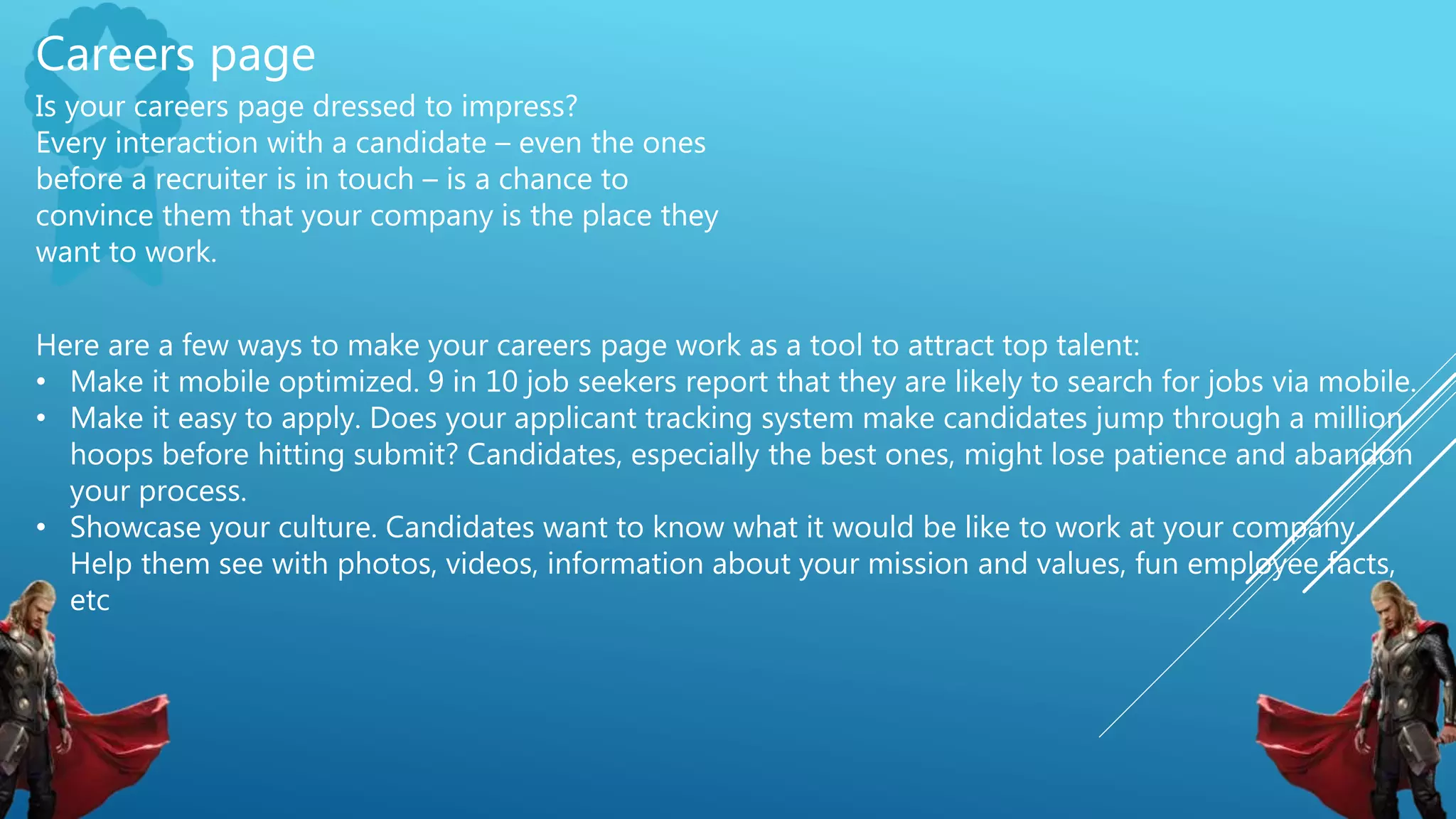 Careers page
Is your careers page dressed to impress?
Every interaction with a candidate – even the ones
before a recruiter is in touch – is a chance to
convince them that your company is the place they
want to work.
Here are a few ways to make your careers page work as a tool to attract top talent:
• Make it mobile optimized. 9 in 10 job seekers report that they are likely to search for jobs via mobile.
• Make it easy to apply. Does your applicant tracking system make candidates jump through a million
hoops before hitting submit? Candidates, especially the best ones, might lose patience and abandon
your process.
• Showcase your culture. Candidates want to know what it would be like to work at your company.
Help them see with photos, videos, information about your mission and values, fun employee facts,
etc
 