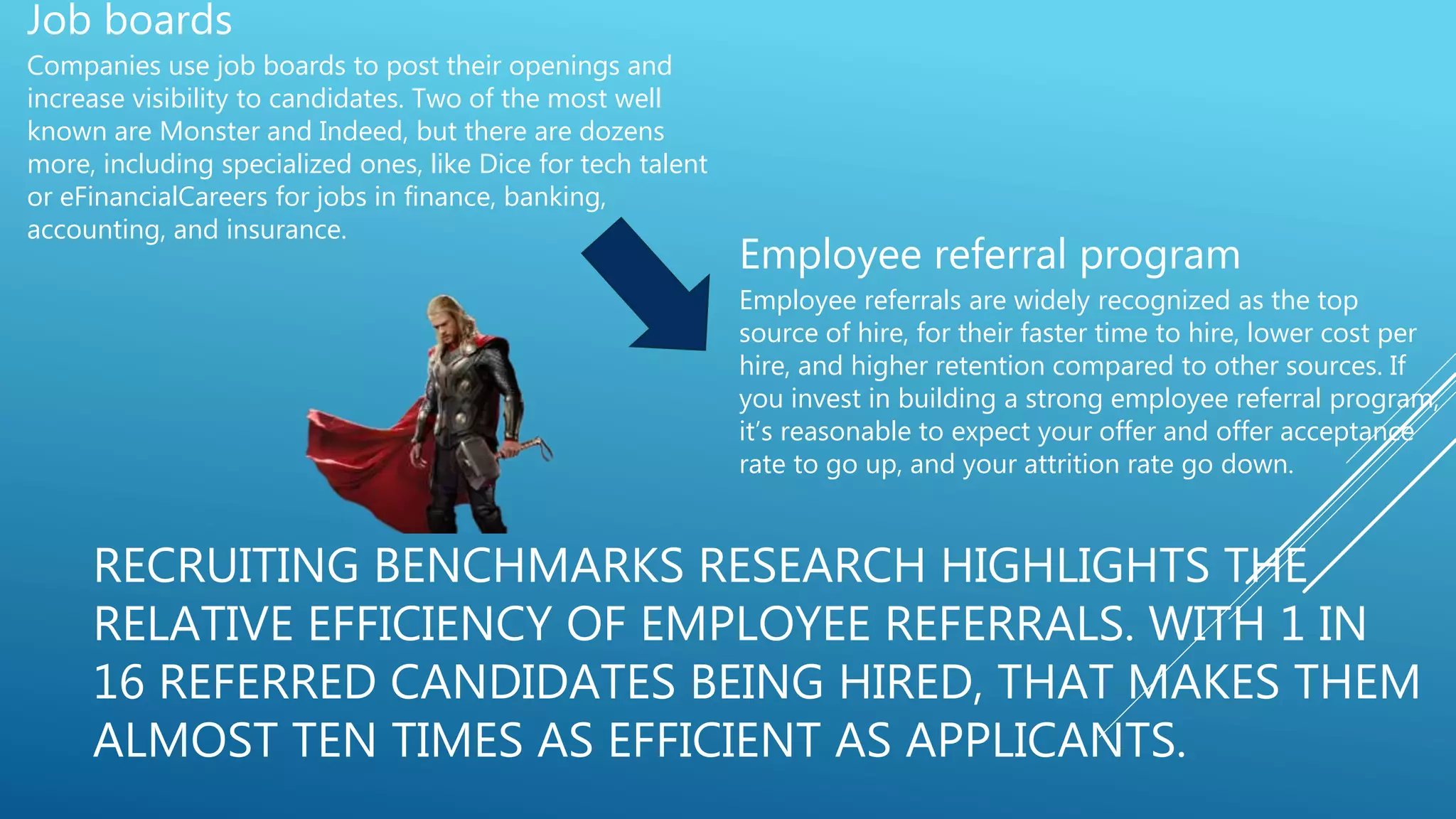 RECRUITING BENCHMARKS RESEARCH HIGHLIGHTS THE
RELATIVE EFFICIENCY OF EMPLOYEE REFERRALS. WITH 1 IN
16 REFERRED CANDIDATES BEING HIRED, THAT MAKES THEM
ALMOST TEN TIMES AS EFFICIENT AS APPLICANTS.
Job boards
Companies use job boards to post their openings and
increase visibility to candidates. Two of the most well
known are Monster and Indeed, but there are dozens
more, including specialized ones, like Dice for tech talent
or eFinancialCareers for jobs in finance, banking,
accounting, and insurance.
Employee referral program
Employee referrals are widely recognized as the top
source of hire, for their faster time to hire, lower cost per
hire, and higher retention compared to other sources. If
you invest in building a strong employee referral program,
it’s reasonable to expect your offer and offer acceptance
rate to go up, and your attrition rate go down.
 