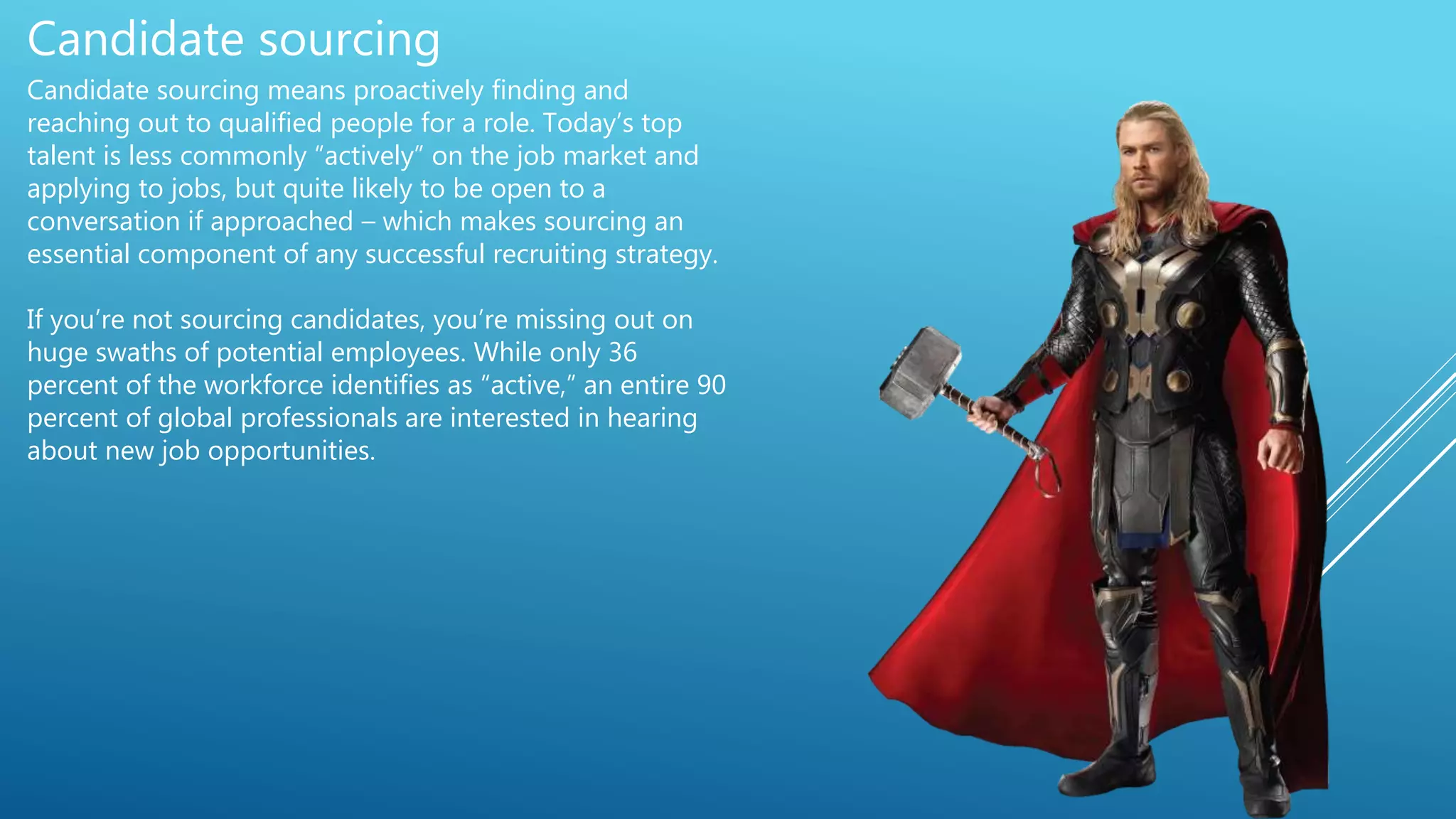 Candidate sourcing
Candidate sourcing means proactively finding and
reaching out to qualified people for a role. Today’s top
talent is less commonly “actively” on the job market and
applying to jobs, but quite likely to be open to a
conversation if approached – which makes sourcing an
essential component of any successful recruiting strategy.
If you’re not sourcing candidates, you’re missing out on
huge swaths of potential employees. While only 36
percent of the workforce identifies as “active,” an entire 90
percent of global professionals are interested in hearing
about new job opportunities.
 