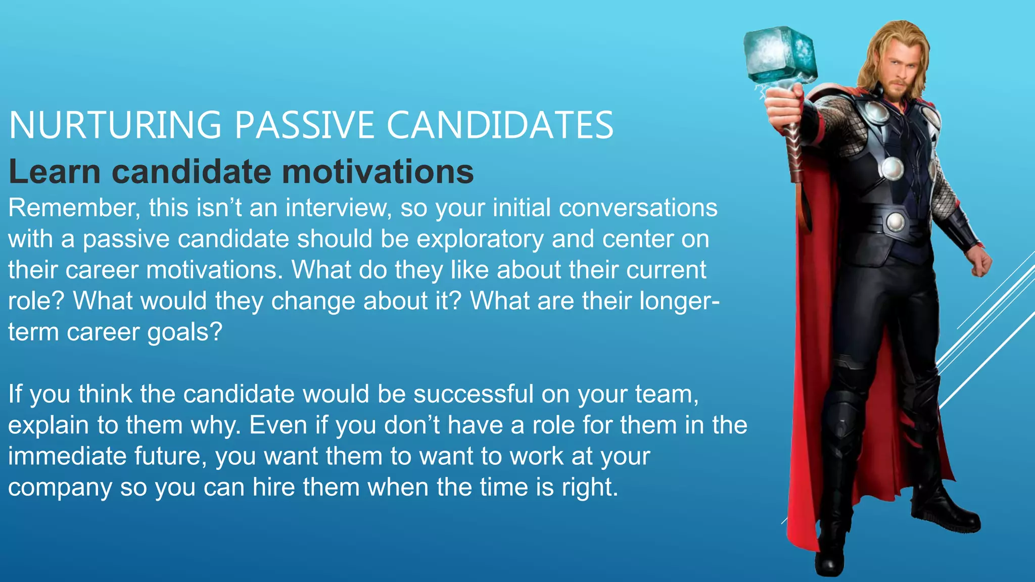 NURTURING PASSIVE CANDIDATES
Learn candidate motivations
Remember, this isn’t an interview, so your initial conversations
with a passive candidate should be exploratory and center on
their career motivations. What do they like about their current
role? What would they change about it? What are their longer-
term career goals?
If you think the candidate would be successful on your team,
explain to them why. Even if you don’t have a role for them in the
immediate future, you want them to want to work at your
company so you can hire them when the time is right.
 