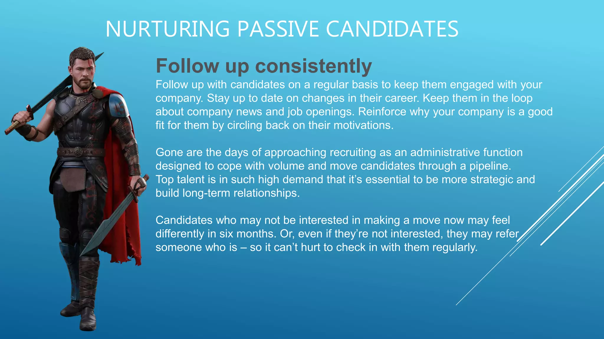 NURTURING PASSIVE CANDIDATES
Follow up consistently
Follow up with candidates on a regular basis to keep them engaged with your
company. Stay up to date on changes in their career. Keep them in the loop
about company news and job openings. Reinforce why your company is a good
fit for them by circling back on their motivations.
Gone are the days of approaching recruiting as an administrative function
designed to cope with volume and move candidates through a pipeline.
Top talent is in such high demand that it’s essential to be more strategic and
build long-term relationships.
Candidates who may not be interested in making a move now may feel
differently in six months. Or, even if they’re not interested, they may refer
someone who is – so it can’t hurt to check in with them regularly.
 