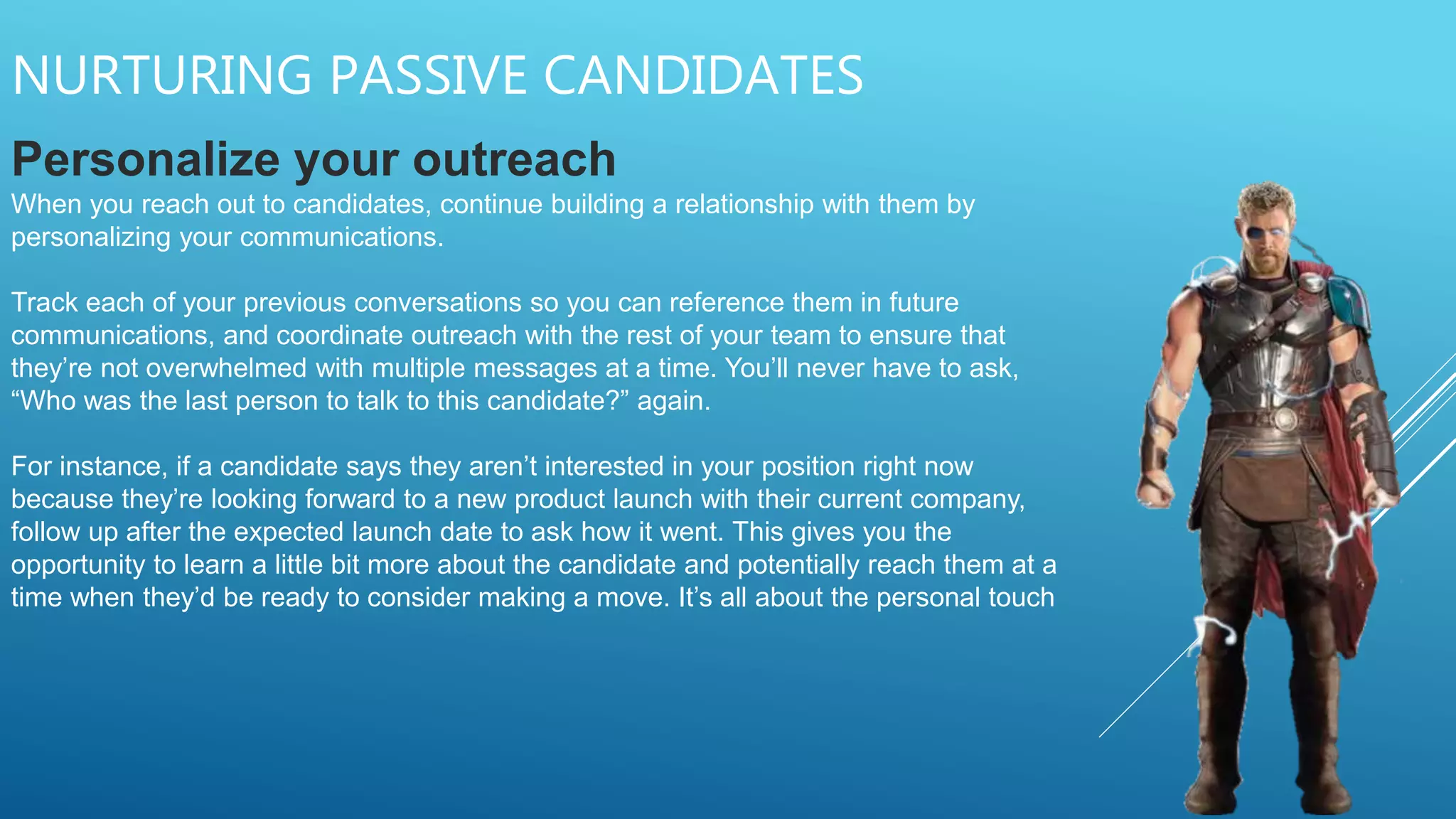 NURTURING PASSIVE CANDIDATES
Personalize your outreach
When you reach out to candidates, continue building a relationship with them by
personalizing your communications.
Track each of your previous conversations so you can reference them in future
communications, and coordinate outreach with the rest of your team to ensure that
they’re not overwhelmed with multiple messages at a time. You’ll never have to ask,
“Who was the last person to talk to this candidate?” again.
For instance, if a candidate says they aren’t interested in your position right now
because they’re looking forward to a new product launch with their current company,
follow up after the expected launch date to ask how it went. This gives you the
opportunity to learn a little bit more about the candidate and potentially reach them at a
time when they’d be ready to consider making a move. It’s all about the personal touch
 