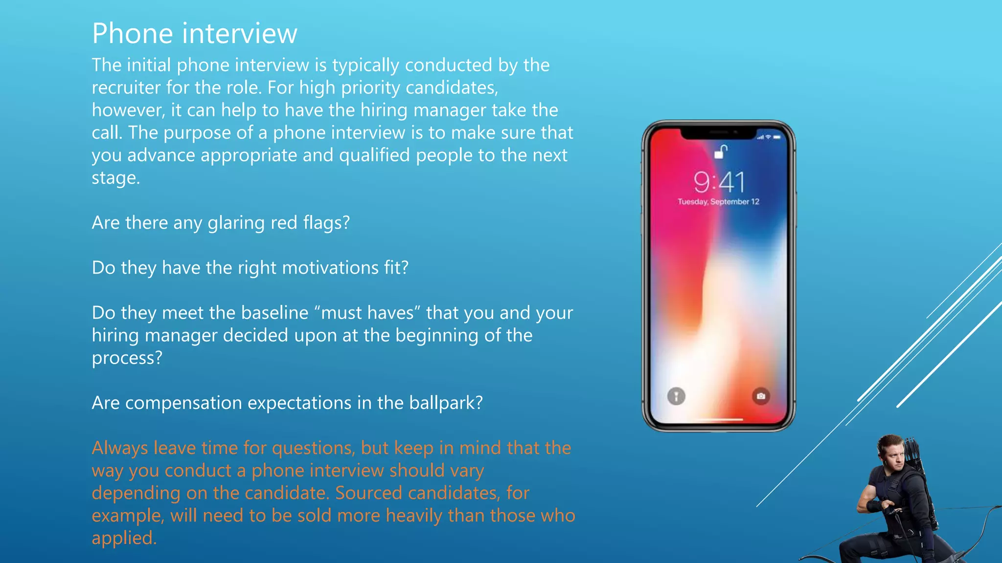 Phone interview
The initial phone interview is typically conducted by the
recruiter for the role. For high priority candidates,
however, it can help to have the hiring manager take the
call. The purpose of a phone interview is to make sure that
you advance appropriate and qualified people to the next
stage.
Are there any glaring red flags?
Do they have the right motivations fit?
Do they meet the baseline “must haves” that you and your
hiring manager decided upon at the beginning of the
process?
Are compensation expectations in the ballpark?
Always leave time for questions, but keep in mind that the
way you conduct a phone interview should vary
depending on the candidate. Sourced candidates, for
example, will need to be sold more heavily than those who
applied.
 