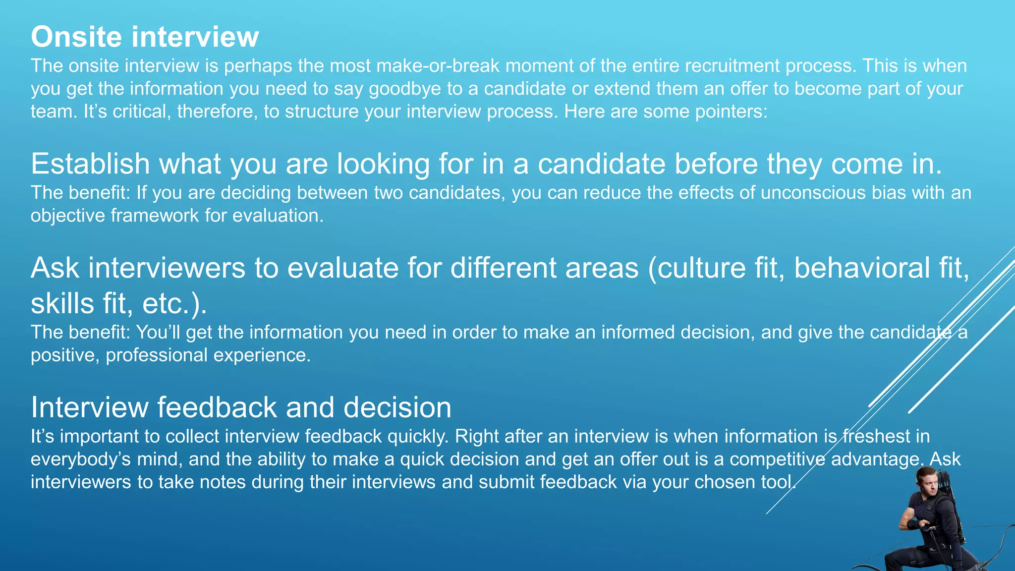 Onsite interview
The onsite interview is perhaps the most make-or-break moment of the entire recruitment process. This is when
you get the information you need to say goodbye to a candidate or extend them an offer to become part of your
team. It’s critical, therefore, to structure your interview process. Here are some pointers:
Establish what you are looking for in a candidate before they come in.
The benefit: If you are deciding between two candidates, you can reduce the effects of unconscious bias with an
objective framework for evaluation.
Ask interviewers to evaluate for different areas (culture fit, behavioral fit,
skills fit, etc.).
The benefit: You’ll get the information you need in order to make an informed decision, and give the candidate a
positive, professional experience.
Interview feedback and decision
It’s important to collect interview feedback quickly. Right after an interview is when information is freshest in
everybody’s mind, and the ability to make a quick decision and get an offer out is a competitive advantage. Ask
interviewers to take notes during their interviews and submit feedback via your chosen tool.
 