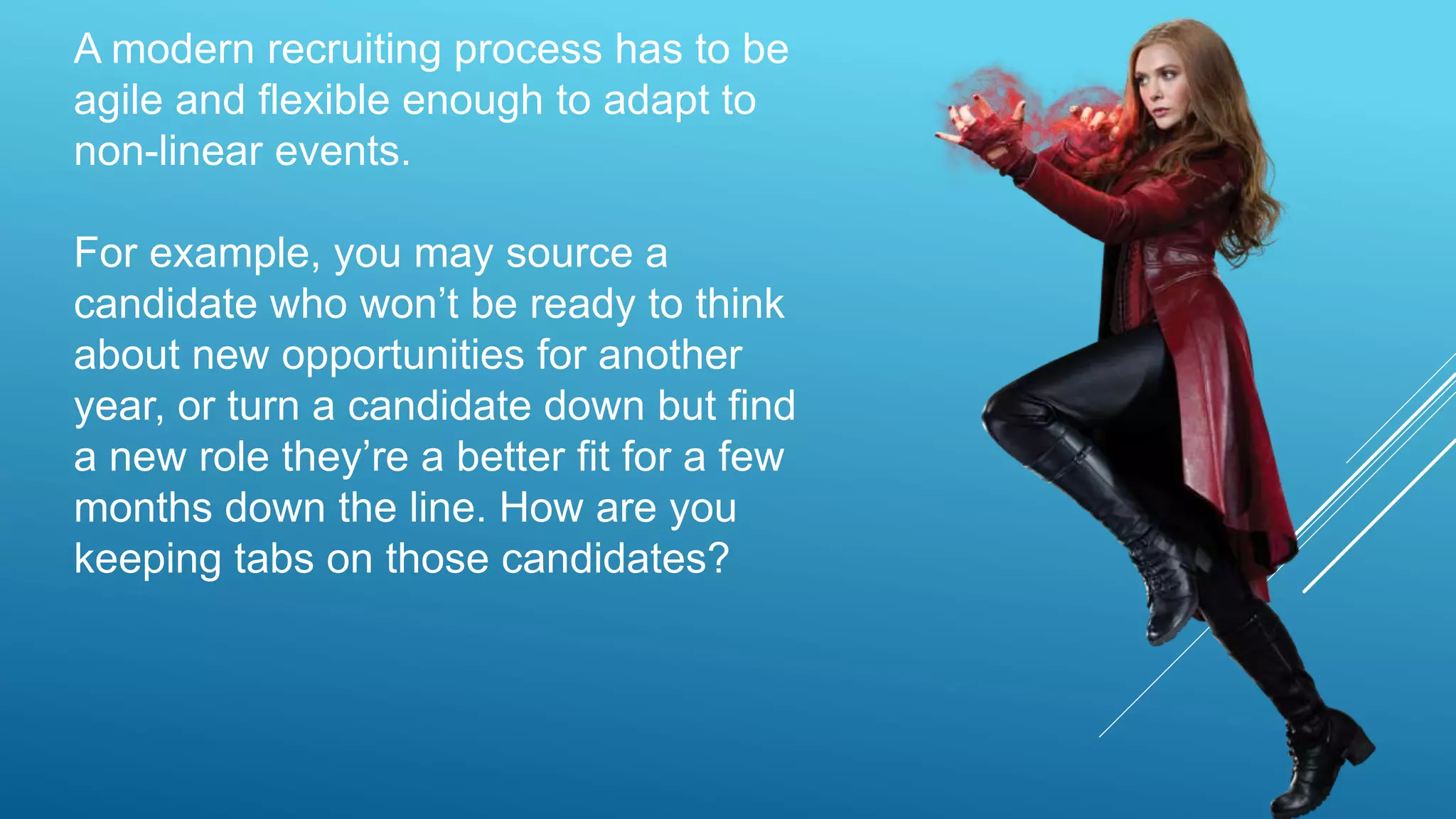 A modern recruiting process has to be
agile and flexible enough to adapt to
non-linear events.
For example, you may source a
candidate who won’t be ready to think
about new opportunities for another
year, or turn a candidate down but find
a new role they’re a better fit for a few
months down the line. How are you
keeping tabs on those candidates?
 