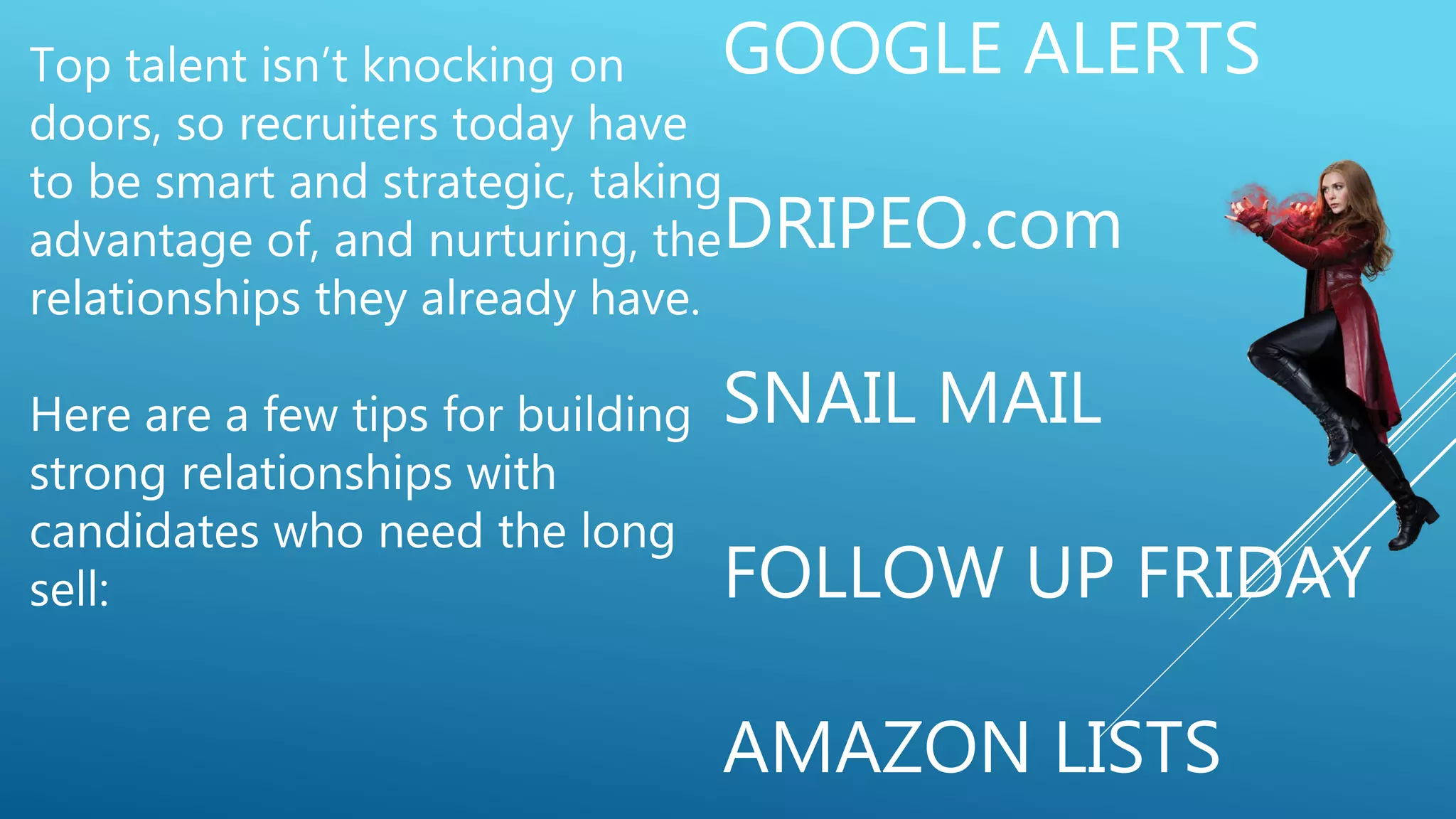 GOOGLE ALERTS
DRIPEO.com
SNAIL MAIL
FOLLOW UP FRIDAY
AMAZON LISTS
Top talent isn’t knocking on
doors, so recruiters today have
to be smart and strategic, taking
advantage of, and nurturing, the
relationships they already have.
Here are a few tips for building
strong relationships with
candidates who need the long
sell:
 