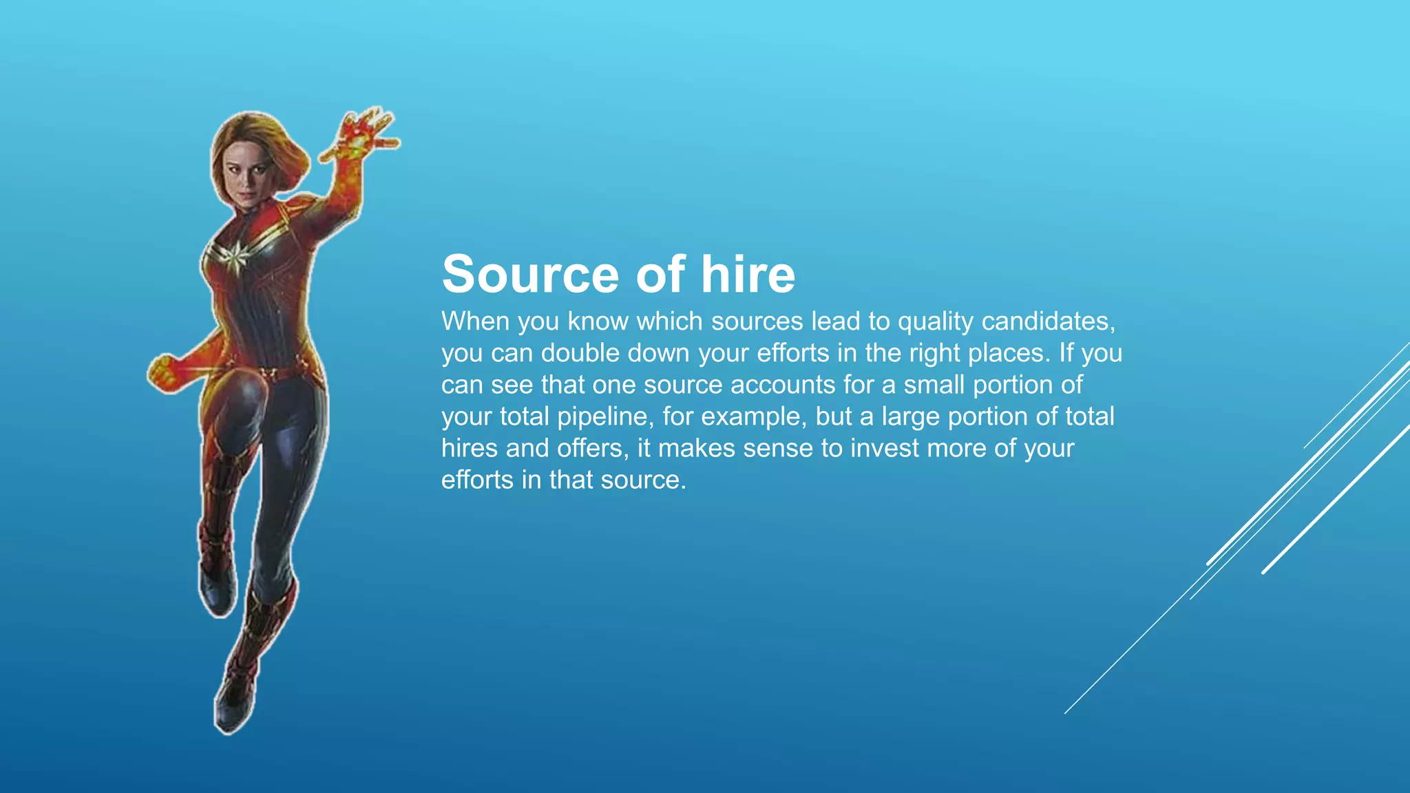 Source of hire
When you know which sources lead to quality candidates,
you can double down your efforts in the right places. If you
can see that one source accounts for a small portion of
your total pipeline, for example, but a large portion of total
hires and offers, it makes sense to invest more of your
efforts in that source.
 
