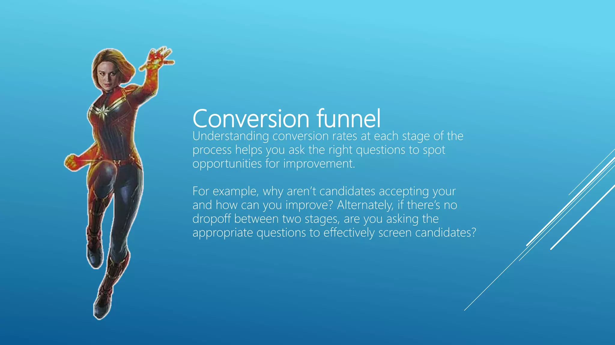 Conversion funnel
Understanding conversion rates at each stage of the
process helps you ask the right questions to spot
opportunities for improvement.
For example, why aren’t candidates accepting your
and how can you improve? Alternately, if there’s no
dropoff between two stages, are you asking the
appropriate questions to effectively screen candidates?
 