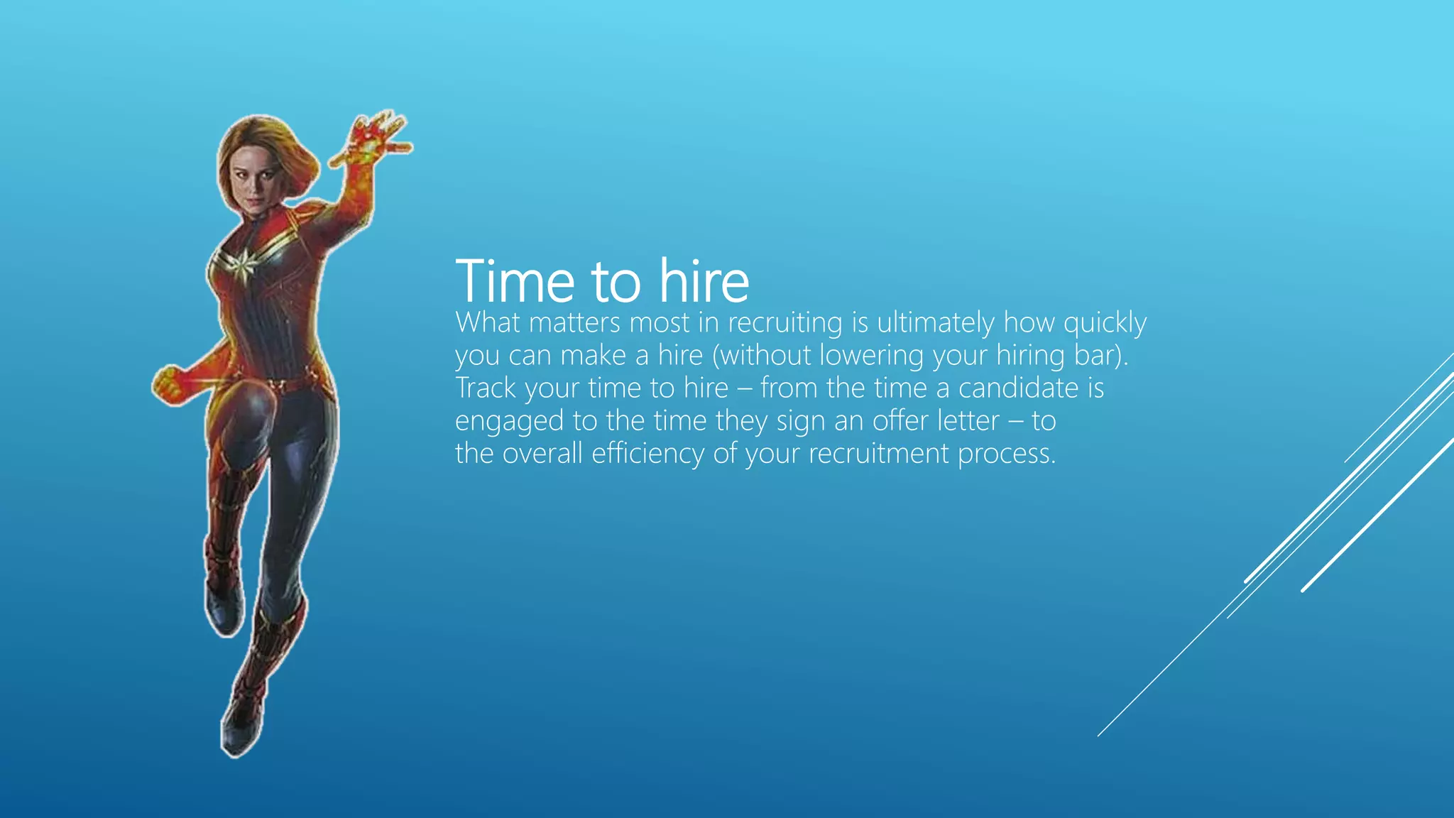 Time to hire
What matters most in recruiting is ultimately how quickly
you can make a hire (without lowering your hiring bar).
Track your time to hire – from the time a candidate is
engaged to the time they sign an offer letter – to
the overall efficiency of your recruitment process.
 