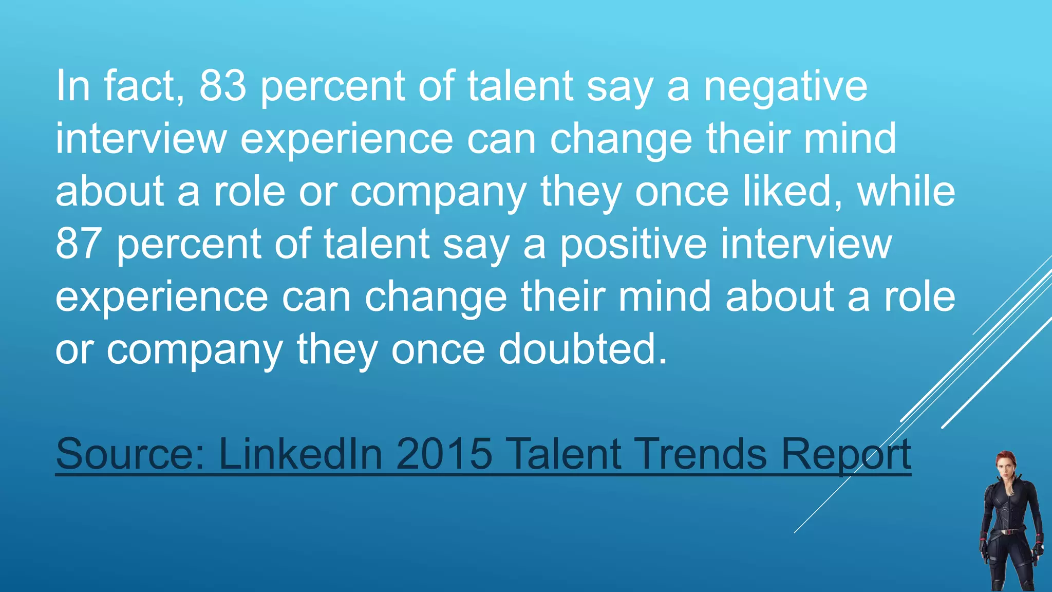 In fact, 83 percent of talent say a negative
interview experience can change their mind
about a role or company they once liked, while
87 percent of talent say a positive interview
experience can change their mind about a role
or company they once doubted.
Source: LinkedIn 2015 Talent Trends Report
 