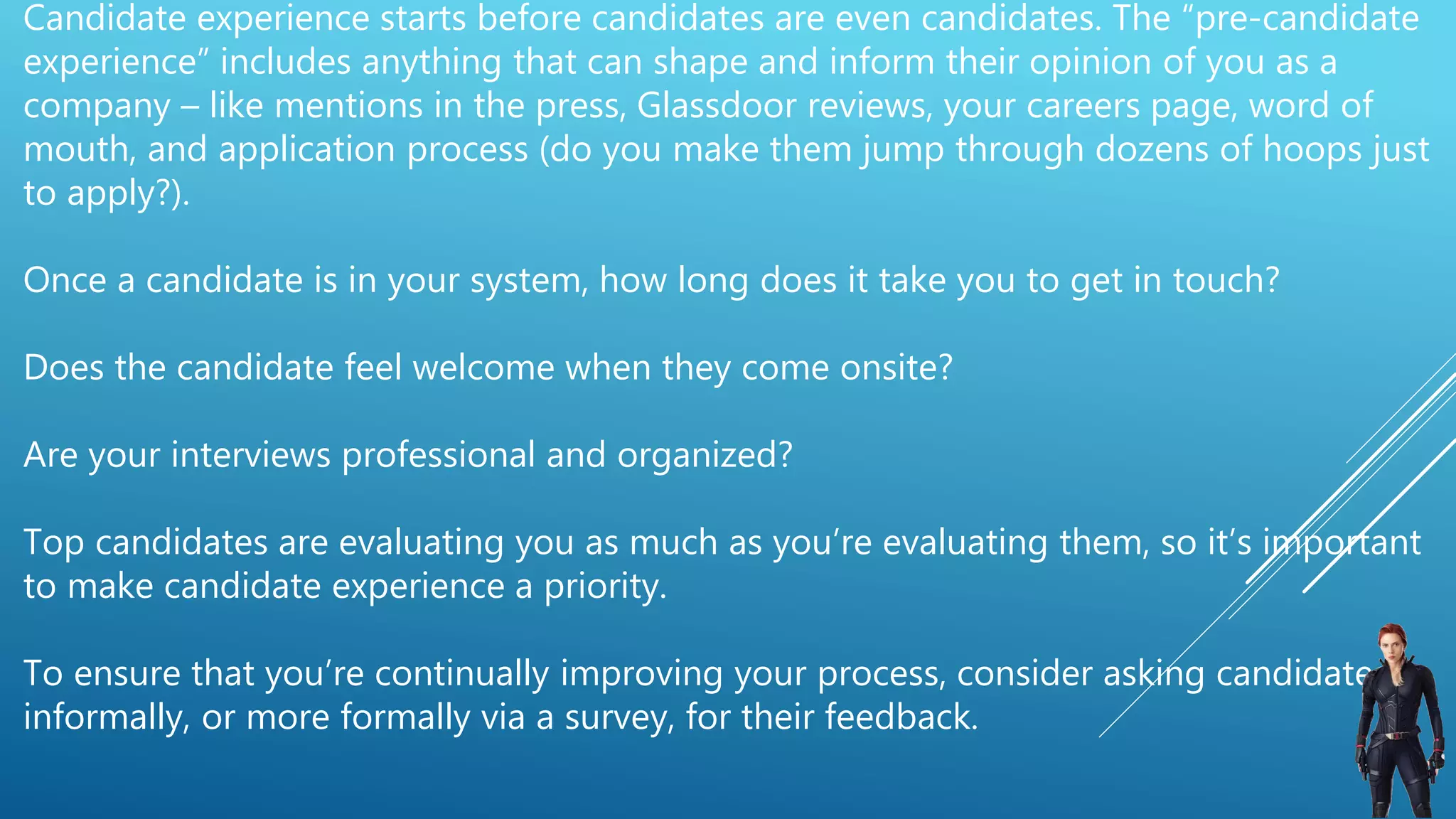 Candidate experience starts before candidates are even candidates. The “pre-candidate
experience” includes anything that can shape and inform their opinion of you as a
company – like mentions in the press, Glassdoor reviews, your careers page, word of
mouth, and application process (do you make them jump through dozens of hoops just
to apply?).
Once a candidate is in your system, how long does it take you to get in touch?
Does the candidate feel welcome when they come onsite?
Are your interviews professional and organized?
Top candidates are evaluating you as much as you’re evaluating them, so it’s important
to make candidate experience a priority.
To ensure that you’re continually improving your process, consider asking candidates
informally, or more formally via a survey, for their feedback.
 
