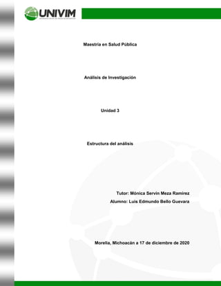 Maestría en Salud Pública
Análisis de Investigación
Unidad 3
Estructura del análisis
Tutor: Mónica Servín Meza Ramírez
Alumno: Luis Edmundo Bello Guevara
Morelia, Michoacán a 17 de diciembre de 2020
 