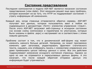 http://www.slideshare.net/IgorShkulipa 13
Состояние представления
Последним компонентом в модели ASP.NET является механизм состояния
представления (view state). Этот механизм решает еще одну проблему,
которая возникает из-за того, что HTTP не поддерживает состояний —
утрату информации об изменениях.
Каждый раз, когда страница отправляется обратно серверу, ASP.NET
получает все данные, которые пользователь ввел в любом из
содержащихся в дескрипторе <form> элементов управления <input>.
После этого ASP.NET загружает веб-страницу в исходном состоянии
(на основе схемы компоновки и параметров по умолчанию, которые
были указаны в файле .aspx) и настраивает ее в соответствии с этими
новыми данными.
Проблема состоит в том, что в динамической веб-форме код может
изменять намного больше деталей. Например, он может программно
изменять цвет заголовка, редактировать фрагмент статического
текста, скрывать или отображать панель с элементами управления или
даже привязывать целую таблицу данных к сетке. Все эти действия
подразумевают изменение исходного состояния страницы. Однако ни
одно из них не отражается в пересылаемых данных формы. А это
означает, что после каждой обратной отправки данных эта
информация будет утрачиваться.
 