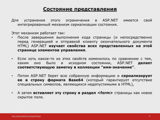 http://www.slideshare.net/IgorShkulipa 14
Состояние представления
Для устранения этого ограничения в ASP.NET имеется свой
интегрированный механизм сериализации состояния.
Этот механизм работает так:
• После завершения выполнения кода страницы (и непосредственно
перед генерацией и отправкой клиенту окончательного документа
HTML) ASP.NET изучает свойства всех представленных на этой
странице элементов управления.
• Если хоть какое-то из этих свойств изменилось по сравнению с тем,
каким оно было в исходном состоянии, ASP.NET делает
соответствующую заметку в коллекции "имя-значение".
• Потом ASP.NET берет всю собранную информацию и сериализирует
ее в строку формата Base64 (который гарантирует отсутствие
специальных символов, являющихся недопустимыми в HTML),
• А затем вставляет эту строку в раздел <form> страницы как новое
скрытое поле.
 