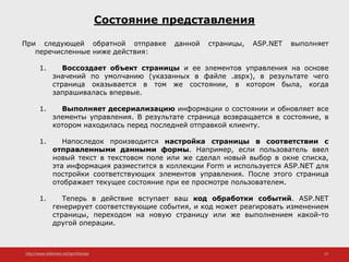 http://www.slideshare.net/IgorShkulipa 15
Состояние представления
При следующей обратной отправке данной страницы, ASP.NET выполняет
перечисленные ниже действия:
1. Воссоздает объект страницы и ее элементов управления на основе
значений по умолчанию (указанных в файле .aspx), в результате чего
страница оказывается в том же состоянии, в котором была, когда
запрашивалась впервые.
1. Выполняет десериализацию информации о состоянии и обновляет все
элементы управления. В результате страница возвращается в состояние, в
котором находилась перед последней отправкой клиенту.
1. Напоследок производится настройка страницы в соответствии с
отправленными данными формы. Например, если пользователь ввел
новый текст в текстовом поле или же сделал новый выбор в окне списка,
эта информация разместится в коллекции Form и используется ASP.NET для
постройки соответствующих элементов управления. После этого страница
отображает текущее состояние при ее просмотре пользователем.
1. Теперь в действие вступает ваш код обработки событий. ASP.NET
генерирует соответствующие события, и код может реагировать изменением
страницы, переходом на новую страницу или же выполнением какой-то
другой операции.
 