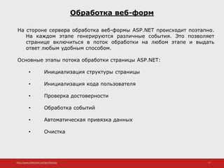 http://www.slideshare.net/IgorShkulipa 17
Обработка веб-форм
На стороне сервера обработка веб-формы ASP.NET происходит поэтапно.
На каждом этапе генерируются различные события. Это позволяет
странице включиться в поток обработки на любом этапе и выдать
ответ любым удобным способом.
Основные этапы потока обработки страницы ASP.NET:
• Инициализация структуры страницы
• Инициализация кода пользователя
• Проверка достоверности
• Обработка событий
• Автоматическая привязка данных
• Очистка
 