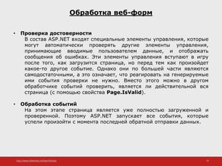 http://www.slideshare.net/IgorShkulipa 19
Обработка веб-форм
• Проверка достоверности
В состав ASP.NET входят специальные элементы управления, которые
могут автоматически проверять другие элементы управления,
принимающие вводимые пользователем данные, и отображать
сообщения об ошибках. Эти элементы управления вступают в игру
после того, как загрузится страница, но перед тем как произойдет
какое-то другое событие. Однако они по большей части являются
самодостаточными, а это означает, что реагировать на генерируемые
ими события проверки не нужно. Вместо этого можно в другом
обработчике событий проверить, является ли действительной вся
страница (с помощью свойства Page.IsValid).
• Обработка событий
На этом этапе страница является уже полностью загруженной и
проверенной. Поэтому ASP.NET запускает все события, которые
успели произойти с момента последней обратной отправки данных.
 