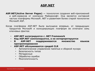 http://www.slideshare.net/IgorShkulipa 2
ASP.NET
ASP.NET(Active Server Pages) — технология создания веб-приложений
и веб-сервисов от компании Майкрософт. Она является составной
частью платформы Microsoft .NET и развитием более старой технологии
Microsoft ASP.
Когда платформа ASP.NET была выпущена впервые, от предыдущих
продуктов Microsoft и конкурирующих платформ ее отличали семь
ключевых фактов:
• ASP.NET интегрируется с .NET Framework
• Код ASP.NET компилируется, а не интерпретируется
• В ASP.NET поддерживается множество языков
программирования
• ASP.NET обслуживается средой CLR
• Автоматическое управление памятью и сборкой мусора
• Безопасность типов
• Метаданные
• Обработка ошибок
• Многопоточностъ
 