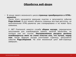http://www.slideshare.net/IgorShkulipa 20
Обработка веб-форм
• В конце своего жизненного цикла страница преобразуется в HTML-
разметку.
После этого начинается реальная очистка и запускается событие
Page.Unload. В этот момент объекты страницы все еще доступны, но
окончательная HTML-разметка уже сгенерирована и не может быть
изменена.
У .NET Framework имеется служба сборки мусора, периодически
запускаемая для освобождения памяти, занятой объектами, на
которые уже нет ссылок. Неуправляемые ресурсы должны
освобождаться явно на этапе очистки или, что лучше, перед
ним. Когда сборщик мусора уничтожает страницу, запускается
событие Page.Disposed. На этом жизненный цикл веб-страницы
завершен.
 