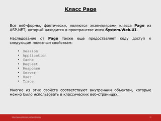 http://www.slideshare.net/IgorShkulipa 22
Класс Page
Все веб-формы, фактически, являются экземплярами класса Page из
ASP.NET, который находится в пространстве имен System.Web.UI.
Наследование от Page также еще предоставляет коду доступ к
следующим полезным свойствам:
• Session
• Application
• Cache
• Request
• Response
• Server
• User
• Trace
Многие из этих свойств соответствуют внутренним объектам, которые
можно было использовать в классических веб-страницах.
 