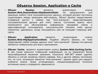 http://www.slideshare.net/IgorShkulipa 23
Объекты Session, Application и Cache
• Объект Session является экземпляром класса
System.Web.SessionState.HttpSessionState. Он предназначен для
хранения любого типа пользовательских данных, который должен постоянно
существовать между запросами веб-страниц. Объект Session предоставляет
словарный доступ к набору пар "имя-значение", представляющему
пользовательские данные для этого сеанса. Состояние сеанса часто
применяется для обслуживания информации наподобие имени и
идентификатора пользователя, покупательской тележки либо других
элементов, удаляемых, когда пользователь уже не посещает страницы веб-
сайта.
• Объект Application является экземпляром класса
System.Web.HttpApplicationState. Подобно объекту Session, он тоже
представляет собой словарь данных типа "имя-значение". Однако эти данные
являются глобальными для всего приложения.
• Объект Cache, является экземпляром класса System.Web.Caching.Cache.
В нем также хранится глобальная информация, но он предлагает более
масштабируемый механизм хранения, поскольку ASP.NET может удалять
объекты в случае нехватки памяти сервера. Как и другие наборы состояний,
это, по сути, коллекция объектов "имя-значение", однако здесь для каждого
элемента можно также устанавливать специализированные политики
истечения срока и определять зависимости.
 