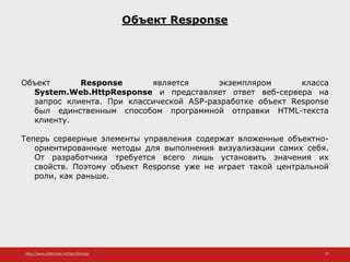 http://www.slideshare.net/IgorShkulipa 27
Объект Response
Объект Response является экземпляром класса
System.Web.HttpResponse и представляет ответ веб-сервера на
запрос клиента. При классической ASP-разработке объект Response
был единственным способом программной отправки HTML-текста
клиенту.
Теперь серверные элементы управления содержат вложенные объектно-
ориентированные методы для выполнения визуализации самих себя.
От разработчика требуется всего лишь установить значения их
свойств. Поэтому объект Response уже не играет такой центральной
роли, как раньше.
 