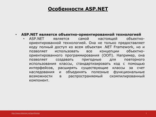 http://www.slideshare.net/IgorShkulipa 3
Особенности ASP.NET
• ASP.NET является объектно-ориентированной технологией
• ASP.NET является самой настоящей объектно-
ориентированной технологией. Она не только предоставляет
коду полный доступ ко всем объектам .NET Framework, но и
позволяет использовать все концепции объектно-
ориентированного программирования (ООП). Например, она
позволяет создавать пригодные для повторного
использования классы, стандартизировать код с помощью
интерфейсов, расширять существующие классы за счет
наследования и объединять полезные функциональные
возможности в распространяемый скомпилированный
компонент.
 