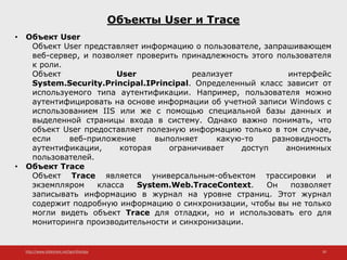 http://www.slideshare.net/IgorShkulipa 30
Объекты User и Trace
• Объект User
Объект User представляет информацию о пользователе, запрашивающем
веб-сервер, и позволяет проверить принадлежность этого пользователя
к роли.
Объект User реализует интерфейс
System.Security.Principal.IPrincipal. Определенный класс зависит от
используемого типа аутентификации. Например, пользователя можно
аутентифицировать на основе информации об учетной записи Windows с
использованием IIS или же с помощью специальной базы данных и
выделенной страницы входа в систему. Однако важно понимать, что
объект User предоставляет полезную информацию только в том случае,
если веб-приложение выполняет какую-то разновидность
аутентификации, которая ограничивает доступ анонимных
пользователей.
• Объект Trace
Объект Trace является универсальным-объектом трассировки и
экземпляром класса System.Web.TraceContext. Он позволяет
записывать информацию в журнал на уровне страниц. Этот журнал
содержит подробную информацию о синхронизации, чтобы вы не только
могли видеть объект Trace для отладки, но и использовать его для
мониторинга производительности и синхронизации.
 