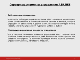 http://www.slideshare.net/IgorShkulipa 32
Серверные элементы управления ASP.NET
• Веб-элементы управления
Эти классы дублируют функции базовых HTML-элементов, но обладают
более согласованным и значащим набором свойств и методов, которые
упрощают их объявление и доступ к ним. В качестве примеров можно
назвать элементы управления HyperLink, ListBox и Button.
• Многофункциональные элементы управления
Эти усовершенствованные элементы управления могут генерировать
большой объем HTML-разметки и даже клиентский JavaScript-код для
создания интерфейса. В качестве примеров можно назвать элементы
управления Calendar, AdRotator и TreeView.
 