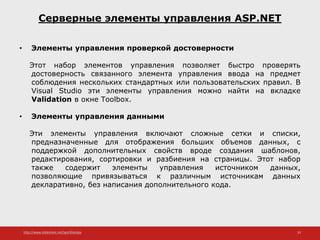 http://www.slideshare.net/IgorShkulipa 33
Серверные элементы управления ASP.NET
• Элементы управления проверкой достоверности
Этот набор элементов управления позволяет быстро проверять
достоверность связанного элемента управления ввода на предмет
соблюдения нескольких стандартных или пользовательских правил. В
Visual Studio эти элементы управления можно найти на вкладке
Validation в окне Toolbox.
• Элементы управления данными
Эти элементы управления включают сложные сетки и списки,
предназначенные для отображения больших объемов данных, с
поддержкой дополнительных свойств вроде создания шаблонов,
редактирования, сортировки и разбиения на страницы. Этот набор
также содержит элементы управления источником данных,
позволяющие привязываться к различным источникам данных
декларативно, без написания дополнительного кода.
 