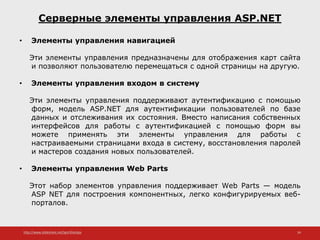 http://www.slideshare.net/IgorShkulipa 34
Серверные элементы управления ASP.NET
• Элементы управления навигацией
Эти элементы управления предназначены для отображения карт сайта
и позволяют пользователю перемещаться с одной страницы на другую.
• Элементы управления входом в систему
Эти элементы управления поддерживают аутентификацию с помощью
форм, модель ASP.NET для аутентификации пользователей по базе
данных и отслеживания их состояния. Вместо написания собственных
интерфейсов для работы с аутентификацией с помощью форм вы
можете применять эти элементы управления для работы с
настраиваемыми страницами входа в систему, восстановления паролей
и мастеров создания новых пользователей.
• Элементы управления Web Parts
Этот набор элементов управления поддерживает Web Parts — модель
ASP NET для построения компонентных, легко конфигурируемых веб-
порталов.
 