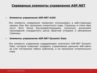 http://www.slideshare.net/IgorShkulipa 35
Серверные элементы управления ASP.NET
• Элементы управления ASP.NET AJAX
Эти элементы управления позволяют использовать в веб-страницах
приемы Ajax без написания клиентского кода. Страницы в стиле Ajax
могут быть более быстродействующими, поскольку исключают
прохождение стандартного цикла обратной отправки и обновления
страницы.
• Элементы управления ASP.NET Dynamic Data
Эти элементы управления поддерживают компонент ASP.NET Dynamic
Data, который позволяет создавать управляемые данными веб-сайты
за счет построения гибких шаблонов, а не написания утомительного
кода.
 