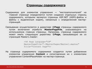 http://www.slideshare.net/IgorShkulipa 39
Страницы содержимого
Содержимое для элементов управления — "местозаполнителей" на
главной странице определяется путем создания отдельных страниц
содержимого, которыми являются страницы ASP.NET (ASPX-файлы и
файлы с выделенным кодом), связанные с определенной мастер-
страницей.
Связывание осуществляется в директиве @Page страницы содержимого
путем включения атрибута MasterPageFile, указывающего на
используемую главную страницу. Например, страница содержимого
может иметь следующую директиву @Page, связывающую ее со
страницей Master1.master:
<%@ Page Language="C#"
MasterPageFile="~/MasterPages/Master1.master"
Title="Content Page"%>
На странице содержимого содержимое создается путем добавления
элементов управления Content и сопоставления их с элементами
управления ContentPlaceHolder на мастер-странице.
 