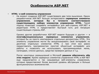http://www.slideshare.net/IgorShkulipa 4
Особенности ASP.NET
• HTML- и веб-элементы управления
• На момент создания ASP.NET существовало два типа мышления. Одних
разработчиков ASP.NET больше интересовали серверные элементы
управления, которые бы в точности соответствовали
существующему набору элементов управления HTML. Такой
подход позволяет создавать интерфейсы для веб-страниц ASP.NET в
редакторах HTML и предоставляет быстрый путь для миграции
существующих страниц ASP.
Однако другие разработчики ASP.NET видели будущее в другом — в
многофункциональных серверных элементах управления,
которые бы не просто имитировали отдельные дескрипторы HTML. Эти
элементы управления могли бы визуализировать свой интерфейс из
десятков отдельных элементов HTML и при этом все равно
предоставлять программистам простой объектный интерфейс для
работы и позволять им использовать программируемые меню,
календари, списки данных, средства проверки данных и т.д.
После некоторых размышлений в Microsoft решили обеспечить обе
этих модели. Кроме серверных элементов управления HTML в ASP NET
еще предлагаются и так называемые веб-элементы управления,
которые предоставляют более высокий уровень абстракции и больше
функциональных возможностей.
 