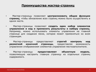 http://www.slideshare.net/IgorShkulipa 41
Преимущества мастер-страниц
• Мастер-страницы позволяют централизовать общие функции
страниц, чтобы обновление всех страниц можно было осуществлять в
одном месте.
• Мастер-страницы позволяют создать один набор элементов
управления и код и применить результаты к набору страниц.
Например, можно использовать элементы управления на главной
странице для создания меню, которое может применяться ко всем
страницам.
• Мастер-страницы предоставляют строгий контроль над
разметкой конечной страницы, предоставляя возможность
управления отображением элементов управления местозаполнителя.
• Мастер-страницы предоставляют объектную модель,
позволяющую настроить главную страницу из отдельных страниц
содержимого.
 