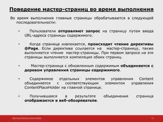 http://www.slideshare.net/IgorShkulipa 42
Поведение мастер-страниц во время выполнения
Во время выполнения главные страницы обрабатываются в следующей
последовательности:
• Пользователи отправляют запрос на страницу путем ввода
URL-адреса страницы содержимого.
• Когда страница извлекается, происходит чтение директивы
@Page. Если директива ссылается на мастер-страницу, также
выполняется чтение мастер-страницы. При первом запросе на эти
страницы выполняется компиляция обеих страниц.
• Мастер-страница с обновленным содержимым объединяется с
деревом управления страницы содержимого.
• Содержимое отдельных элементов управления Content
объединяется с соответствующим элементом управления
ContentPlaceHolder на главной странице.
• Получившаяся в результате объединения страница
отображается в веб-обозревателе.
 